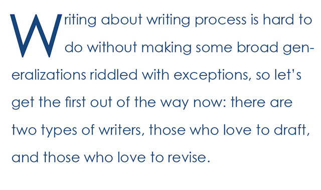 Writing about writing process is hard to do without making some broad generalizations riddled with exceptions, so let’s get the first out of the way now: there are two types of writers, those who love to draft, and those who love to revise.